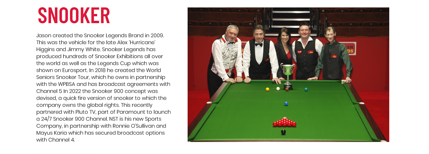 Jason created the Snooker Legends Brand in 2009. This was the vehicle for the late Alex 'Hurricane' Higgins and Jimmy White. Snooker Legends has produced hundreds of Snooker Exhibitions all over the world as well as the Legends Cup which has been shown on Eurosport. In 2018 Jason created the World Seniors Snooker Tour, which he owns in partnership with the WPBSA and has broadcast agreements with Channel 5.